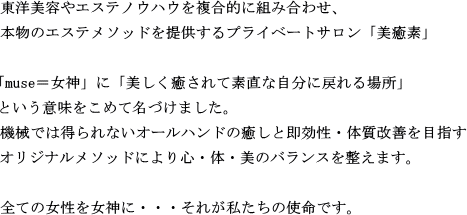 東洋美容やエステノウハウを複合的に組み合わせ、本物のエステメソッドを提供するプライベートサロン「美癒素」「muse＝女神」に「美しく癒されて素直な自分に戻れる場所」という意味をこめて名づけました。機械では得られないオールハンドの癒しと即効性・体質改善を目指すオリジナルメソッドにより心・体・美のバランスを整えます。全ての女性を女神に・・・それが私たちの使命です。